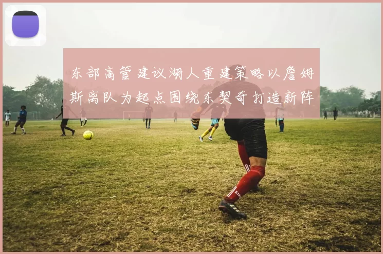 东部高管建议湖人重建策略以詹姆斯离队为起点围绕东契奇打造新阵容