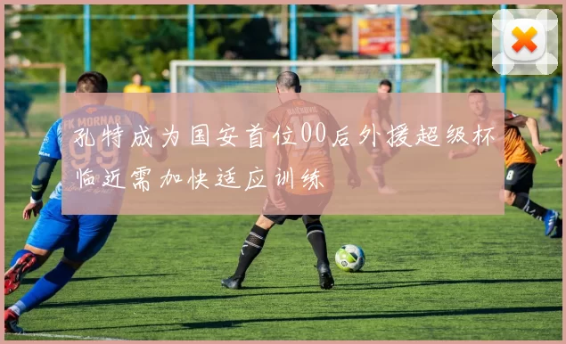 孔特成为国安首位00后外援超级杯临近需加快适应训练