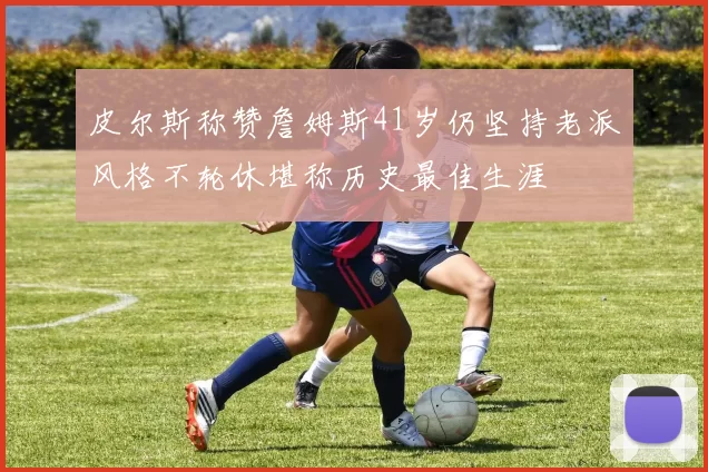 皮尔斯称赞詹姆斯41岁仍坚持老派风格不轮休堪称历史最佳生涯