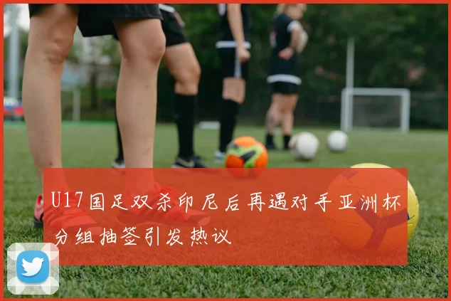 U17国足双杀印尼后再遇对手亚洲杯分组抽签引发热议