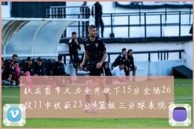 狄龙首节火力全开砍下15分全场26投11中收获23分4篮板三分球表现不佳