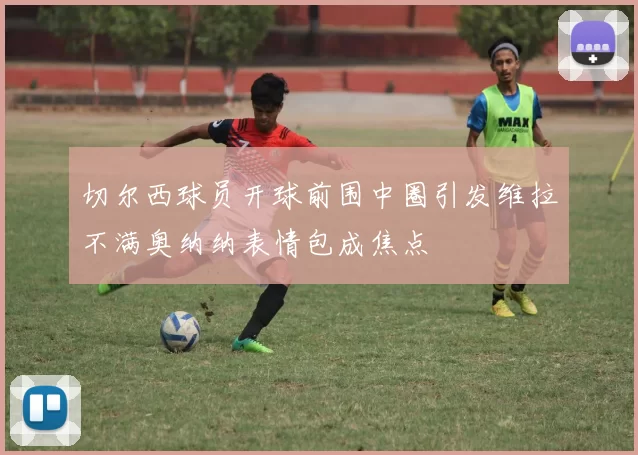 切尔西球员开球前围中圈引发维拉不满奥纳纳表情包成焦点