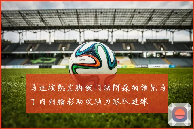 马杜埃凯左脚破门助阿森纳领先马丁内利精彩助攻助力球队进球