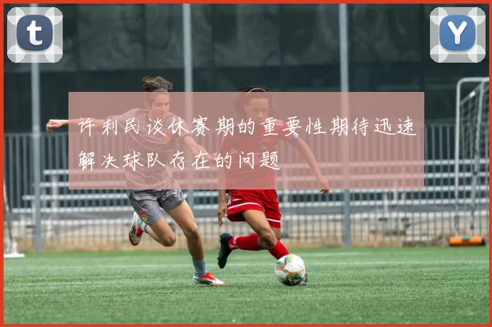 许利民谈休赛期的重要性期待迅速解决球队存在的问题