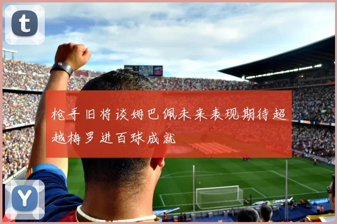 枪手旧将谈姆巴佩未来表现期待超越梅罗进百球成就
