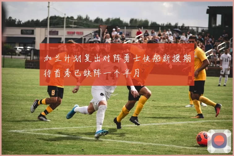 加兰计划复出对阵勇士快船新援期待首秀已缺阵一个半月