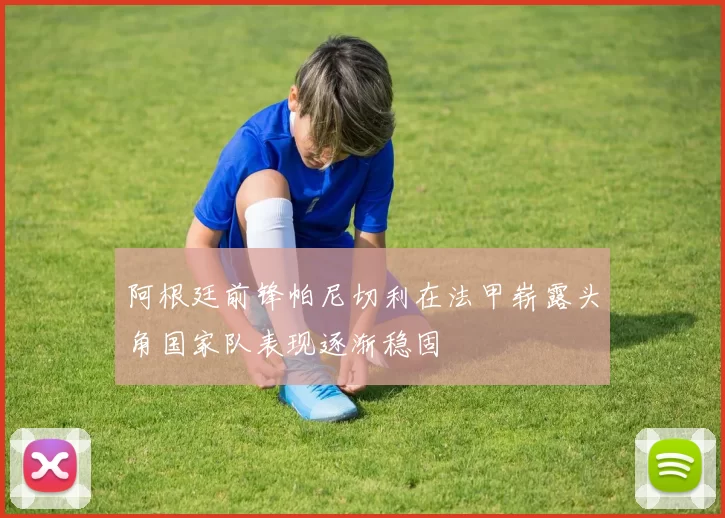 阿根廷前锋帕尼切利在法甲崭露头角国家队表现逐渐稳固