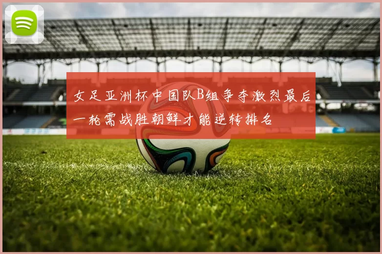 女足亚洲杯中国队B组争夺激烈最后一轮需战胜朝鲜才能逆转排名
