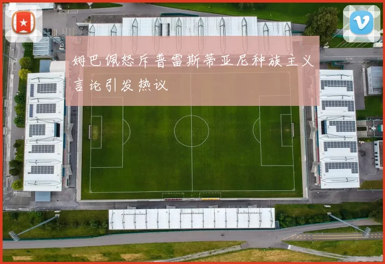 姆巴佩怒斥普雷斯蒂亚尼种族主义言论引发热议