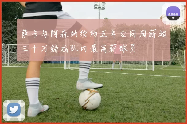 萨卡与阿森纳续约五年合同周薪超三十万镑成队内最高薪球员