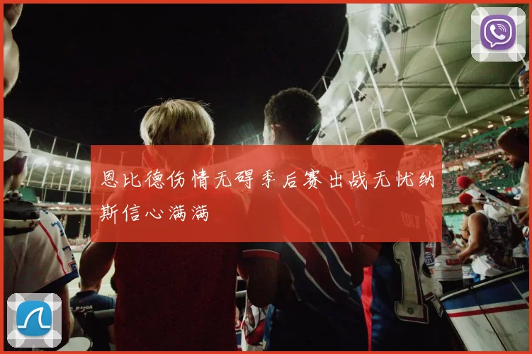 恩比德伤情无碍季后赛出战无忧纳斯信心满满