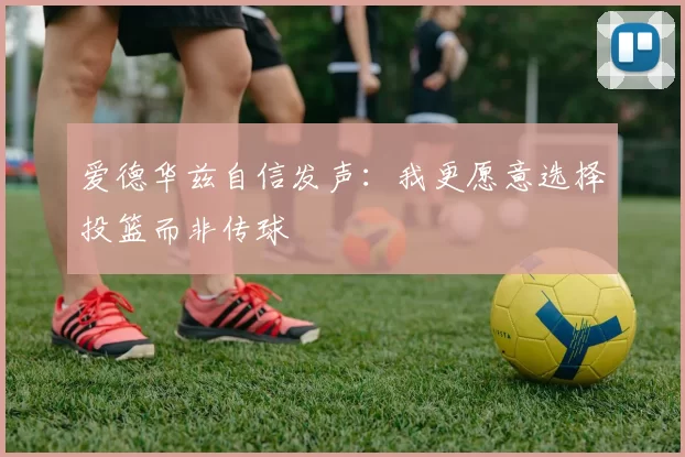 爱德华兹自信发声：我更愿意选择投篮而非传球