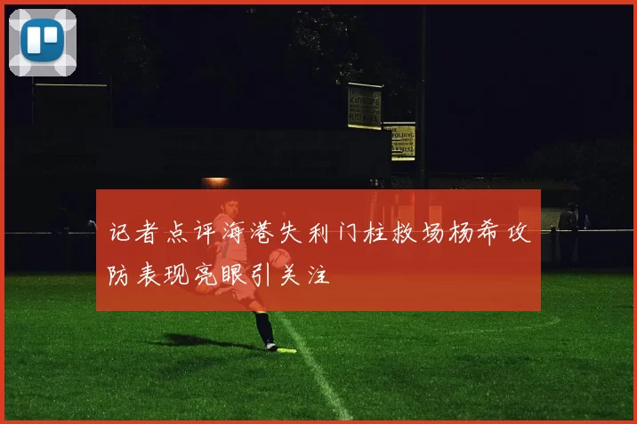 记者点评海港失利门柱救场杨希攻防表现亮眼引关注