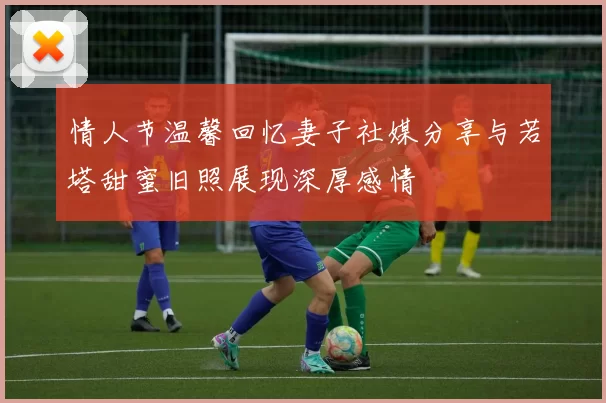 情人节温馨回忆妻子社媒分享与若塔甜蜜旧照展现深厚感情
