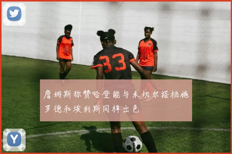 詹姆斯称赞哈登能与米切尔搭档施罗德和埃利斯同样出色