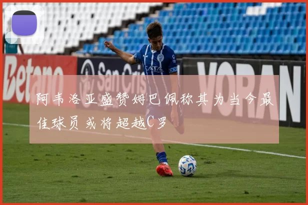 阿韦洛亚盛赞姆巴佩称其为当今最佳球员或将超越C罗
