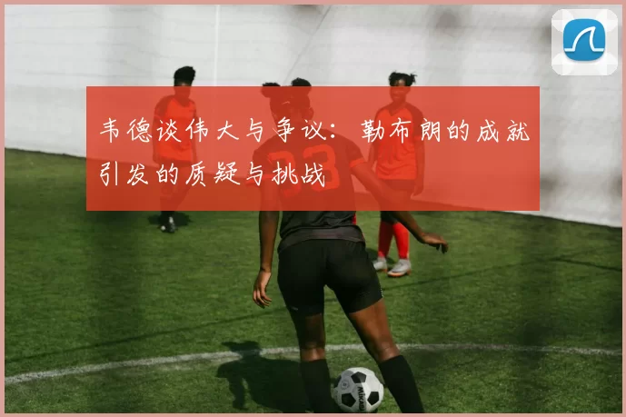 韦德谈伟大与争议：勒布朗的成就引发的质疑与挑战
