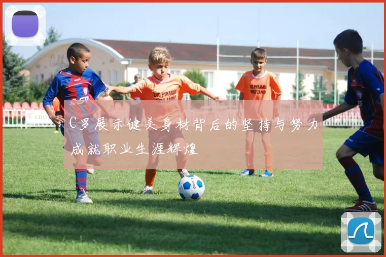 C罗展示健美身材背后的坚持与努力成就职业生涯辉煌