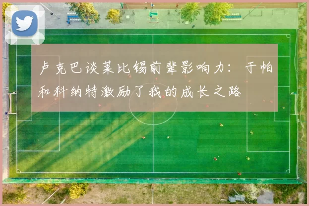 卢克巴谈莱比锡前辈影响力：于帕和科纳特激励了我的成长之路