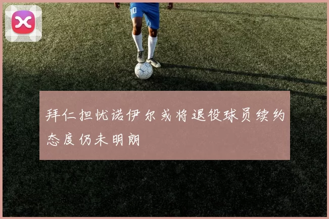 拜仁担忧诺伊尔或将退役球员续约态度仍未明朗